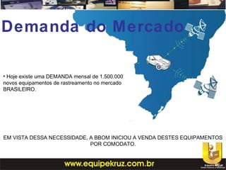 • Hoje existe uma DEMANDA mensal de 1.500.000
novos equipamentos de rastreamento no mercado
BRASILEIRO.
EM VISTA DESSA NECESSIDADE, A BBOM INICIOU A VENDA DESTES EQUIPAMENTOS
POR COMODATO.
Demanda do Mercado
 