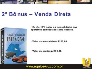 2º Bô nus – Venda Direta
• Ganhe 10% sobre as mensalidades dos
aparelhos comodatados para clientes.
• Valor da mensalidade R$80,00.
• Valor da comissão R$8,00.
 