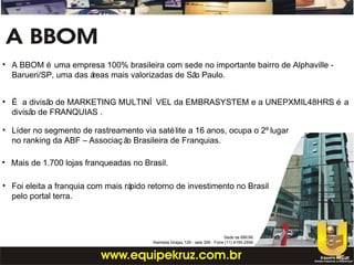 • É a divisão de MARKETING MULTINÍ VEL da EMBRASYSTEM e a UNEPXMIL48HRS é a
divisão de FRANQUIAS .
• Líder no segmento de rastreamento via satélite a 16 anos, ocupa o 2º lugar
no ranking da ABF – Associaç ão Brasileira de Franquias.
• Mais de 1.700 lojas franqueadas no Brasil.
• Foi eleita a franquia com mais rápido retorno de investimento no Brasil
pelo portal terra.
• A BBOM é uma empresa 100% brasileira com sede no importante bairro de Alphaville -
Barueri/SP, uma das áreas mais valorizadas de São Paulo.
Sede da BBOM
Alameda Grajaú, 129 - sala 306 - Fone (11) 4195-2558
 