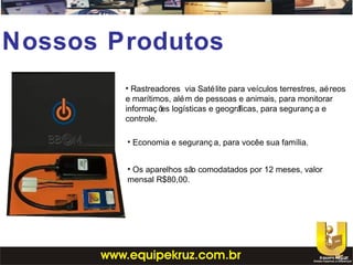 Nossos Produtos
• Rastreadores via Satélite para veículos terrestres, aéreos
e marítimos, além de pessoas e animais, para monitorar
informaç ões logísticas e geográficas, para seguranç a e
controle.
• Economia e seguranç a, para vocêe sua família.
• Os aparelhos são comodatados por 12 meses, valor
mensal R$80,00.
 