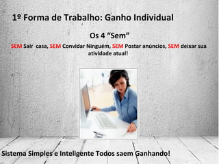 1º Forma de Trabalho: Ganho Individual
SEM Sair casa, SEM Convidar Ninguém, SEM Postar anúncios, SEM deixar sua
atividade atual!
Sistema Simples e Inteligente Todos saem Ganhando!
Os 4 “Sem”
 