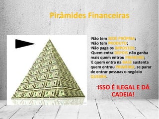 Pirâmides Financeiras
•
Não tem SEDE PRÓPRIA;
•
Não tem PRODUTO;
•
Não paga os IMPOSTOS;
•
Quem entra DEPOIS não ganha
mais quem entrou PRIMEIRO;
•
E quem entra na BASE sustenta
quem entrou PRIMEIRO, se parar
de entrar pessoas o negócio
QUEBRA.
•
ISSO É ILEGAL E DÁ
CADEIA!
 