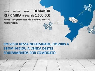 EM VISTA DESSA NECESSIDADE, EM 2008 A
BBOM INICIOU A VENDA DESTES
EQUIPAMENTOS POR COMODATO.
Hoje existe uma DEMANDA
REPRIMIDA mensal de 1.500.000
novos equipamentos de rastreamento
no mercado.
 