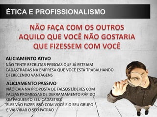 ÉTICA E PROFISSIONALISMO
ALICIAMENTO ATIVO
NÃO TENTE RECRUTAR PESSOAS QUE JÁ ESTEJAM
CADASTRADAS NA EMPRESA QUE VOCÊ ESTÁ TRABALHANDO
OFERECENDO VANTAGENS
ALICIAMENTO PASSIVO
NÃO CAIA NA PROPOSTA DE FALSOS LÍDERES COM
FALSAS PROMESSAS DE DERRAMAMENTO RÁPIDO
OU PAGUEM O SEU CADASTRO.
ELES VÃO FAZER ISSO COM VOCÊ E O SEU GRUPO
E VAI VIRAR O SEU PATRÃO
 