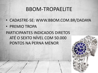 BBOM-TROPAELITE
• CADASTRE-SE: WWW.BBOM.COM.BR/DADAYA
• PREMIO TROPA
PARTICIPANTES INDICADOS DIRETOS
ATÉ O SEXTO NÍVEL COM 50.000
PONTOS NA PERNA MENOR
 