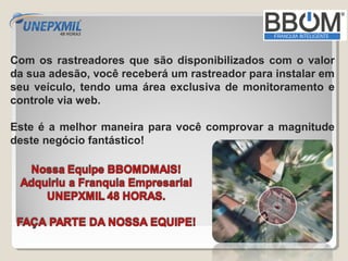 Com os rastreadores que são disponibilizados com o valor
da sua adesão, você receberá um rastreador para instalar em
seu veículo, tendo uma área exclusiva de monitoramento e
controle via web.

Este é a melhor maneira para você comprovar a magnitude
deste negócio fantástico!
 