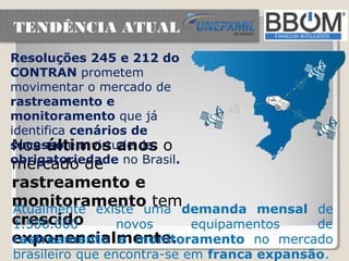 TENDÊNCIA ATUAL
Resoluções 245 e 212 do
CONTRAN prometem
movimentar o mercado de
rastreamento e
monitoramento que já
identifica cenários de
sucesso em virtude da o
Nos últimos anos
obrigatoriedade no Brasil.
mercado de
rastreamento e
monitoramentouma demanda mensal de
Atualmente existe
                   tem
crescido
1.500.000     novos    equipamentos  de
exponencialmente.
rastreamento e monitoramento no mercado
brasileiro que encontra-se em franca expansão.
 