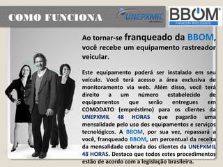 COMO FUNCIONA
          Ao tornar-se franqueado da BBOM,
          você recebe um equipamento rastreador
          veicular.
          Este equipamento poderá ser instalado em seu
          veículo. Você terá acesso a área exclusiva de
          monitoramento via web. Além disso, você terá
          direito a um número estabelecido de
          equipamentos     que     serão    entregues  em
          COMODATO (empréstimo) para os clientes da
          UNEPXMIL 48 HORAS que pagarão uma
          mensalidade pelo uso dos equipamentos e serviços
          tecnológicos. A BBOM, por sua vez, repassará a
          você, franqueado BBOM, um percentual da receita
          da mensalidade cobrada dos clientes da UNEPXMIL
          48 HORAS. Destaco que todos estes procedimentos
          estão de acordo com a legislação brasileira.
 