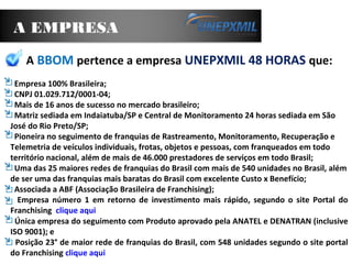 A EMPRESA
A BBOM pertence a empresa UNEPXMIL 48 HORAS que:
Empresa 100% Brasileira;
CNPJ 01.029.712/0001-04;
Mais de 16 anos de sucesso no mercado brasileiro;
Matriz sediada em Indaiatuba/SP e Central de Monitoramento 24 horas sediada em São
José do Rio Preto/SP;
Pioneira no seguimento de franquias de Rastreamento, Monitoramento, Recuperação e
Telemetria de veículos individuais, frotas, objetos e pessoas, com franqueados em todo
território nacional, além de mais de 46.000 prestadores de serviços em todo Brasil;
Uma das 25 maiores redes de franquias do Brasil com mais de 540 unidades no Brasil, além
de ser uma das franquias mais baratas do Brasil com excelente Custo x Benefício;
Associada a ABF (Associação Brasileira de Franchising);
Empresa número 1 em retorno de investimento mais rápido, segundo o site Portal do
Franchising clique aqui
Única empresa do seguimento com Produto aprovado pela ANATEL e DENATRAN (inclusive
ISO 9001); e
Posição 23° de maior rede de franquias do Brasil, com 548 unidades segundo o site portal
do Franchising clique aqui
 