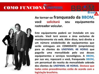 COMO FUNCIONA
Ao tornar-se franqueado da BBOM,
você solicitará seu equipamento
rastreador veicular.
Este equipamento poderá ser instalado em seu
veículo. Você terá acesso a área exclusiva de
monitoramento via web. Além disso, terá direito a
um número estabelecido de equipamentos que
serão entregues em COMODATO (empréstimo)
para os clientes da UNEPXMIL 48 HORAS que
pagarão uma mensalidade pelo uso desses
equipamentos e serviços tecnológicos. A BBOM,
por sua vez, repassará a você, franqueado BBOM,
um percentual da receita da mensalidade cobrada
dos clientes da UNEPXMIL 48 HORAS. Destaco que
todos estes procedimentos estão de acordo com a
legislação brasileira.
 