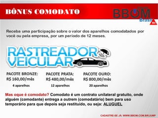 4 aparelhos 12 aparelhos 20 aparelhos
BÔNUS COMODATO
Mas oque é comodato? Comodato é um contrato unilateral gratuito, onde
alguém (comodante) entrega a outrem (comodatário) bem para uso
temporário para que depois seja restituído, ou seja: ALUGUEL
CADASTRE-SE JÁ: WWW.BBOM.COM.BR/JUMP
 
