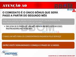 ATENÇÃO AO
COMODATO
O COMODATO É O ÚNICO BÔNUS QUE SERÁ
PAGO A PARTIR DO SEGUNDO MÊS
..
CADASTRE-SE JÁ: WWW.BBOM.COM.BR/JUMP
 