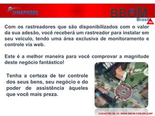 Com os rastreadores que são disponibilizados com o valor
da sua adesão, você receberá um rastreador para instalar em
seu veículo, tendo uma área exclusiva de monitoramento e
controle via web.
Este é a melhor maneira para você comprovar a magnitude
deste negócio fantástico!
Tenha a certeza de ter controle
dos seus bens, seu negócio e do
poder de assistência àqueles
que você mais preza.
CADASTRE-SE JÁ: WWW.BBOM.COM.BR/JUMP
 