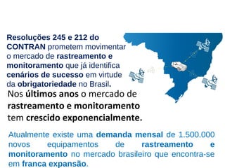 Nos últimos anos o mercado de
rastreamento e monitoramento
tem crescido exponencialmente.
Atualmente existe uma demanda mensal de 1.500.000
novos equipamentos de rastreamento e
monitoramento no mercado brasileiro que encontra-se
em franca expansão.
Resoluções 245 e 212 do
CONTRAN prometem movimentar
o mercado de rastreamento e
monitoramento que já identifica
cenários de sucesso em virtude
da obrigatoriedade no Brasil.
 