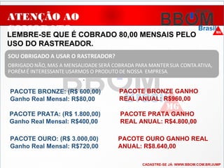 ATENÇÃO AO
COMODATO
LEMBRE-SE QUE É COBRADO 80,00 MENSAIS PELO
USO DO RASTREADOR.
..
PACOTE BRONZE: (R$ 600,00)
Ganho Real Mensal: R$80,00
PACOTE PRATA: (R$ 1.800,00)
Ganho Real Mensal: R$400,00
PACOTE OURO: (R$ 3.000,00)
Ganho Real Mensal: R$720,00
PACOTE BRONZE GANHO
REAL ANUAL: R$960,00
PACOTE PRATA GANHO
REAL ANUAL: R$4.800,00
PACOTE OURO GANHO REAL
ANUAL: R$8.640,00
CADASTRE-SE JÁ: WWW.BBOM.COM.BR/JUMP
 