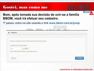 Gostei, mas como me
cadastro?
Bom, após tomada sua decisão de unir-se a família
BBOM, você irá efetuar seu cadastro.
..
1º passo: entra no site usando o link www.bbom.com.br/jump
CADASTRE-SE JÁ: WWW.BBOM.COM.BR/JUMP
 