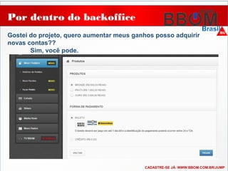 Por dentro do backoffice
Gostei do projeto, quero aumentar meus ganhos posso adquirir
novas contas??
Sim, você pode.
CADASTRE-SE JÁ: WWW.BBOM.COM.BR/JUMP
 