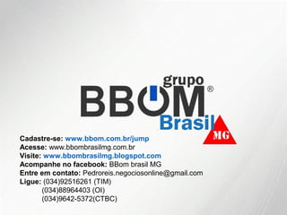 Cadastre-se: www.bbom.com.br/jump
Acesse: www.bbombrasilmg.com.br
Visite: www.bbombrasilmg.blogspot.com
Acompanhe no facebook: BBom brasil MG
Entre em contato: Pedroreis.negociosonline@gmail.com
Ligue: (034)92516261 (TIM)
(034)88964403 (OI)
(034)9642-5372(CTBC)
 