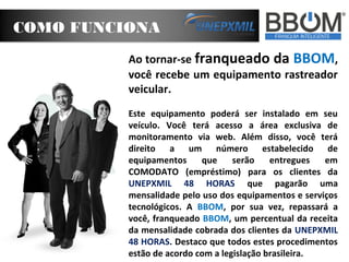 COMO FUNCIONA
Ao tornar-se franqueado da BBOM,
você recebe um equipamento rastreador
veicular.
Este equipamento poderá ser instalado em seu
veículo. Você terá acesso a área exclusiva de
monitoramento via web. Além disso, você terá
direito a um número estabelecido de
equipamentos
que
serão
entregues
em
COMODATO (empréstimo) para os clientes da
UNEPXMIL 48 HORAS que pagarão uma
mensalidade pelo uso dos equipamentos e serviços
tecnológicos. A BBOM, por sua vez, repassará a
você, franqueado BBOM, um percentual da receita
da mensalidade cobrada dos clientes da UNEPXMIL
48 HORAS. Destaco que todos estes procedimentos
estão de acordo com a legislação brasileira.

 