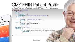 @ekivemark
CMS FHIR Patient Proﬁle
https://api.bbonfhir.com/api/v1/Patient?_format=json
{"resourceType":"Patient",
"id":"421118",
"meta":{
"versionId":"1",
"lastUpdated":"2016-03-22T16:38:17.578-04:00"},
"identifier":[
{
"system":"CCW_BENE_CRNT_VW.BENE_ID",
"value":"0"}],
"name":[{
"family":["00013D2EFD8E45D1"],
"given":["f5"]}
],
"birthDate":"1923-05-01",
"address":[{
"line":["1625 N GEORGE MASON DR, 344, ARLINGTON, VA",
“222053683”]
}
]
}
 