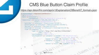 @ekivemark
CMS Blue Button Claim Proﬁle
https://api.bbonfhir.com/api/v1/ExplanationOfBeneﬁt?_format=json
{"resourceType":"ExplanationOfBenefit",
"id":"421383",
"meta":{"versionId":"1",
"lastUpdated":"2016-03-22T16:38:17.578-04:00"},
"identifier":[{"system":"CCW_PDE_FACT.PDE_ID",
"value":"233324492503674"}],
"provider":{"reference":"Practitioner/421386"},
"prescription":{"reference":"MedicationOrder/421384"},
"patient":{"reference":"Patient/421118"},
"coverage":{"coverage":{"reference":"Coverage/421134"}},
"item":[{"sequence":1,
"type":{"system":"http://hl7.org/fhir/v3/ActCode",
"code":"RXDINV"},
"servicedDate":"2008-12-05",
"adjudication":[{"category":{"system":"CMS Adjudications",
"code":"Patient Pay Amount"},
"amount":{"value":10,"system":"USD"}},
{"category":{"system":"CMS Adjudications",
"code":"Total Prescription Cost"},
"amount":{"value":350,"system":"USD"}
}]
}]
}
 