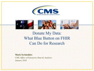 Donate My Data:
What Blue Button on FHIR
Can Do for Research
Mark Scrimshire
CMS, Office of Enterprise Data & Analytics
January 2016
 