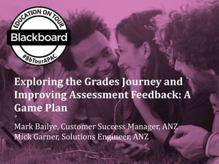Exploring the Grades Journey and
Improving Assessment Feedback: A
Game Plan
Mark Bailye, Customer Success Manager, ANZ
Mick Garner, Solutions Engineer, ANZ
 