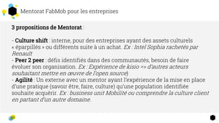 Mentorat FabMob pour les entreprises
3 propositions de Mentorat :
- Culture shift : interne, pour des entreprises ayant des assets culturels
« éparpillés » ou différents suite à un achat. Ex : Intel Sophia rachetés par
Renault
- Peer 2 peer : défis identifiés dans des communautés, besoin de faire
évoluer son organisation. Ex : Expérience de kisio => d’autres acteurs
souhaitant mettre en œuvre de l’open source)
- Agilité : Un externe avec un mentor ayant l’expérience de la mise en place
d’une pratique (savoir être, faire, culture) qu’une population identifiée
souhaite acquérir. Ex : business unit Mobilité ou comprendre la culture client
en partant d’un autre domaine.
 