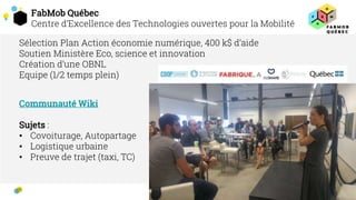 FabMob Québec
Centre d’Excellence des Technologies ouvertes pour la Mobilité
2
2
Sélection Plan Action économie numérique, 400 k$ d’aide
Soutien Ministère Eco, science et innovation
Création d’une OBNL
Equipe (1/2 temps plein)
Communauté Wiki
Sujets :
• Covoiturage, Autopartage
• Logistique urbaine
• Preuve de trajet (taxi, TC)
 