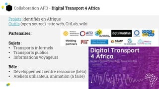 Collaboration AFD - Digital Transport 4 Africa
2
3
Projets identifiés en Afrique
Outils (open source) : site web, GitLab, wiki
Partenaires :
Sujets :
• Transports informels
• Transports publics
• Informations voyageurs
Rôle :
• Développement centre ressource (béta)
• Ateliers utilisateur, animation (à faire)
 