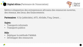 Digital Africa (Partenaire de l’Association)
Mettre à disposition des entrepreneurs africains des ressources ouvertes,
des réseaux, des lieux, des financements.
Partenaires : K.Sy (jokkolabs), AFD, Afrilabs, Fing, Qwant, …
Sujets :
• Transports informels
• Transports publics
Rôle :
• Répliquer la méthode FabMob
• Développer des ressources
 