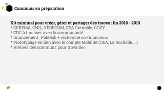 Communs en préparation
Kit minimal pour créer, gérer et partager des traces : fin 2018 - 2019
* CEREMA, CNIL, VEDECOM, CEA Grenoble, COZY
* CDC à finaliser avec la communauté
* financement : FabMob + recherché co-financeurs
* Prototypage en lien avec le compte Mobilité (CEA, La Rochelle, …)
* Ateliers des communs pour travailler
 