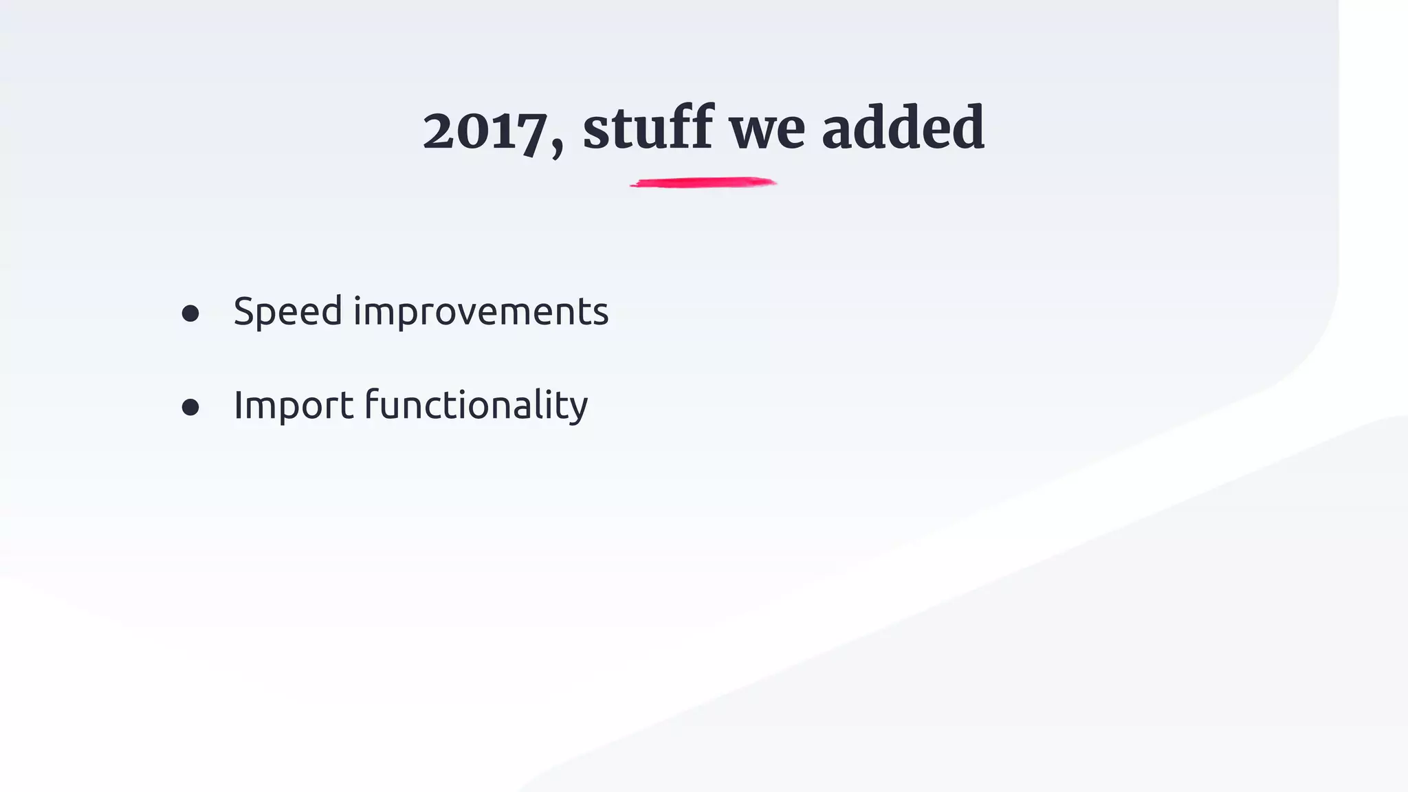 2017, stuff we added
● Speed improvements
● Import functionality
 