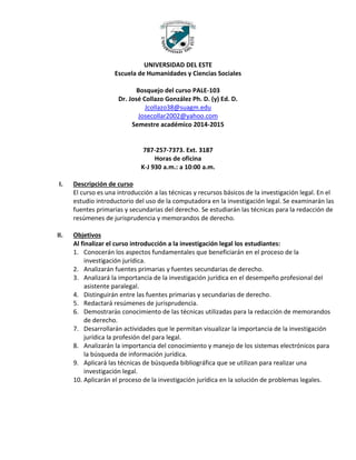 UNIVERSIDAD DEL ESTE
Escuela de Humanidades y Ciencias Sociales
Bosquejo del curso PALE-103
Dr. José Collazo González Ph. D. (y) Ed. D.
Jcollazo38@suagm.edu
Josecollar2002@yahoo.com
Semestre académico 2014-2015
787-257-7373. Ext. 3187
Horas de oficina
K-J 930 a.m.: a 10:00 a.m.
I. Descripción de curso
El curso es una introducción a las técnicas y recursos básicos de la investigación legal. En el
estudio introductorio del uso de la computadora en la investigación legal. Se examinarán las
fuentes primarias y secundarias del derecho. Se estudiarán las técnicas para la redacción de
resúmenes de jurisprudencia y memorandos de derecho.
II. Objetivos
Al finalizar el curso introducción a la investigación legal los estudiantes:
1. Conocerán los aspectos fundamentales que beneficiarán en el proceso de la
investigación jurídica.
2. Analizarán fuentes primarias y fuentes secundarias de derecho.
3. Analizará la importancia de la investigación jurídica en el desempeño profesional del
asistente paralegal.
4. Distinguirán entre las fuentes primarias y secundarias de derecho.
5. Redactará resúmenes de jurisprudencia.
6. Demostrarán conocimiento de las técnicas utilizadas para la redacción de memorandos
de derecho.
7. Desarrollarán actividades que le permitan visualizar la importancia de la investigación
jurídica la profesión del para legal.
8. Analizarán la importancia del conocimiento y manejo de los sistemas electrónicos para
la búsqueda de información jurídica.
9. Aplicará las técnicas de búsqueda bibliográfica que se utilizan para realizar una
investigación legal.
10. Aplicarán el proceso de la investigación jurídica en la solución de problemas legales.
 