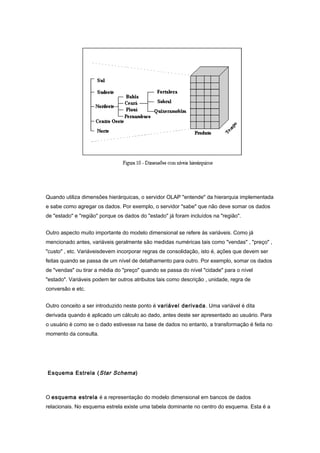 Quando utiliza dimensões hierárquicas, o servidor OLAP "entende" da hierarquia implementada
e sabe como agregar os dados. Por exemplo, o servidor "sabe" que não deve somar os dados
de "estado" e "região" porque os dados do "estado" já foram incluídos na "região".
Outro aspecto muito importante do modelo dimensional se refere às variáveis. Como já
mencionado antes, variáveis geralmente são medidas numéricas tais como "vendas" , "preço" ,
"custo" , etc. Variáveisdevem incorporar regras de consolidação, isto é, ações que devem ser
feitas quando se passa de um nível de detalhamento para outro. Por exemplo, somar os dados
de "vendas" ou tirar a média do "preço" quando se passa do nível "cidade" para o nível
"estado". Variáveis podem ter outros atributos tais como descrição , unidade, regra de
conversão e etc.
Outro conceito a ser introduzido neste ponto é variável derivada. Uma variável é dita
derivada quando é aplicado um cálculo ao dado, antes deste ser apresentado ao usuário. Para
o usuário é como se o dado estivesse na base de dados no entanto, a transformação é feita no
momento da consulta.
Esquema Estrela (Star Schema)
O esquema estrela é a representação do modelo dimensional em bancos de dados
relacionais. No esquema estrela existe uma tabela dominante no centro do esquema. Esta é a
 