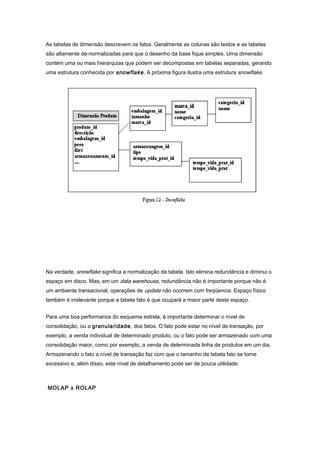 As tabelas de dimensão descrevem os fatos. Geralmente as colunas são textos e as tabelas
são altamente de-normalizadas para que o desenho da base fique simples. Uma dimensão
contém uma ou mais hierarquias que podem ser decompostas em tabelas separadas, gerando
uma estrutura conhecida por snowflake. A próxima figura ilustra uma estrutura snowflake.
Na verdade, snowflake significa a normalização da tabela. Isto elimina redundância e diminui o
espaço em disco. Mas, em um data warehouse, redundância não é importante porque não é
um ambiente transacional, operações de update não ocorrem com freqüencia. Espaço físico
também é irrelevante porque a tabela fato é que ocupará a maior parte deste espaço.
Para uma boa performance do esquema estrela, é importante determinar o nível de
consolidação, ou a granularidade, dos fatos. O fato pode estar no nível de transação, por
exemplo, a venda individual de determinado produto, ou o fato pode ser armazenado com uma
consolidação maior, como por exemplo, a venda de determinada linha de produtos em um dia.
Armazenando o fato a nível de transação faz com que o tamanho da tabela fato se torne
excessivo e, além disso, este nível de detalhamento pode ser de pouca utilidade.
MOLAP x ROLAP
 