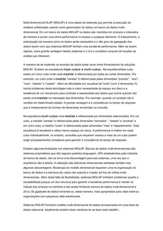 Multi-dimensional OLAP (MOLAP) é uma classe de sistemas que permite a execução de
análises sofisticadas usando como gerenciador de dados um banco de dados multi-
dimensional. Em um banco de dados MOLAP os dados são mantidos em arranjos e indexados
de maneira a prover uma ótima performance no acesso a qualquer elemento. O indexamento, a
antecipação da maneira como os dados serão acessados e o alto grau de agregação dos
dados fazem com que sistemas MOLAP tenham uma excelente performance. Além de serem
rápidos, outra grande vantagem destes sistemas é o rico e complexo conjunto de funções de
análise que oferecem.
A maneira de se implentar os arranjos de dados pode variar entre fornecedores de soluções
MOLAP. Existem as arquiteturas hiper-cubos e multi-cubos. Na arquiteturahiper-cubo
existe um único cubo onde cada medida é referenciada por todas as outras dimensões. Por
exemplo, um cubo onde a medida "vendas" é referenciada pelas dimensões "produto" , "ano" ,
"mes", "estado" e "cidade" . Além da dificuldade em visualizar tal "cubo" (com 5 dimensões !!!)
outros problemas desta abordagem são a maior necessidade de espaço em disco e a
existência de um mecanismo para controlar a esparsidade dos dados que ocorre quando não
existe uma medida na interseção das dimensões. Por exemplo, quando um produto não é
vendido em determinado estado. A grande vantagem é a consistência no tempo de resposta
que é independente do número de dimensões envolvidas na consulta.
Na arquitetura multi-cubos uma medida é referenciada por dimensões selecionadas. Em um
cubo, a medida "vendas" é referenciada pelas dimensões "semestre" , "estado" e "produto" e
em outro cubo, a medida "custo" é referenciada pelas dimensões "mes" e "departamento". Esta
arquitetura é escalável e utiliza menos espaço em disco. A performance é melhor em cada
cubo individualmente, no entanto, consultas que requerem acesso a mais de um cubo podem
exigir processamentos complexos para garantir a consistência do tempo de resposta.
Existem algumas limitações nos sistemas MOLAP. Bancos de dados multi-dimensionais são
sistemas proprietários que não seguem padrões (linguagem, API) estabelecidos pela indústria
de banco de dados. Isto se torna uma desvantagem para tais sistemas, uma vez que a
arquitetura não é aberta. A utilização das estruturas dimensionais adotadas também traz
algumas desvantagens. Mudanças do modelo dimensional requerem uma re-organização do
banco de dados e a estrutura de cubos não suporta a criação ad hoc de visões multi-
dimensionais. Além desta falta de flexibilidade, sistemas MOLAP enfretam problemas quanto a
escalabilidade porque um dos recursos para garantir a excelente performance é manter os
índices dos arranjos na memória e isto acaba limitando bancos de dados multi-dimesnional a
20 ou 30 gigabytes de dados tornando-os, desta maneira, mais apropriados para data marts ou
organizações com pequenos data warehouses.
Sistemas ROLAP fornecem análise multi-dimensional de dados armazenados em uma base de
dados relacional. Atualmente existem duas maneiras de se fazer este trabalho :
 