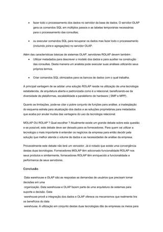• fazer todo o processamento dos dados no servidor da base de dados. O servidor OLAP
gera os comandos SQL em múltiplos passos e as tabelas temporárias necessárias
para o processamento das consultas;
• ou executar comandos SQL para recuperar os dados mas fazer todo o processamento
(incluindo joins e agregações) no servidor OLAP.
Além das características básicas de sistemas OLAP, servidores ROLAP devem também :
• Utilizar metadados para descrever o modelo dos dados e para auxiliar na construção
das consultas. Desta maneira um analista pode executar suas análises utilizando seus
próprios termos.
• Criar comandos SQL otimizados para os bancos de dados com o qual trabalha.
A principal vantagem de se adotar uma solução ROLAP reside na utilização de uma tecnologia
estabelecida, de arquitetura aberta e padronizada como é a relacional, beneficiando-se da
diversidade de plataformas, escalabilidade e paralelismo de hardware ( SMP e MPP) .
Quanto as limitações, pode-se citar o pobre conjunto de funções para análise, a inadeqäação
do esquema estrela para atualização dos dados e as soluções proprietárias para metadados
que acaba por anular muitas das vantagens do uso da tecnologia relacional.
MOLAP OU ROLAP ? Qual escolher ? Atualmente existe um grande debate sobre esta questão
e se possível, este debate deve ser deixado para os fornecedores. Para quem vai utilizar a
tecnologia o mais importante é entender os negócios da empresa para então decidir pela
solução que melhor atende o volume de dados e as necessidades de análise da empresa.
Provavelmente este debate não terá um vencedor. Já é notado que existe uma convergência
destas duas tecnologias. Fornecedores MOLAP têm adicionado funcionalidade ROLAP nos
seus produtos e similarmente, fornecedores ROLAP têm enriquecido a funcionalidade e
performance de seus servidores.
Conclusão
Data warehouse e OLAP são as respostas as demandas de usuários que precisam tomar
decisões em uma
organização. Data warehouse e OLAP fazem parte de uma arquitetura de sistemas para
suporte a decisão. Data
warehouse provê a integração dos dados e OLAP oferece os mecanismos que realmente tira
os benefícios do data
warehouse. A utilização em conjunto destas duas tecnologias dão às empresas os meios para
 