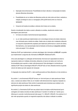 • Operação trans-dimensional. Possibilidade de fazer cálculos e manipulação de dados
através diferentes dimensões;
• Possibilidade de ver os dados de diferentes pontos de vista (slice and dice), mediante a
rotação (pivoting) do cubo e a navegação (drill-up/drill-down) entre os níveis de
agregação;
• Conjunto de funções de análise e cálculos não triviais com os dados.
Quanto a localização dos dados a serem utilizados na análise, atualmente existem duas
abordagens para este local :
• Um banco de dados multi-dimensional especializado ;
• ou um data warehouse implementado com a tecnologia de banco de dados relacional,
mas otimizado para a tarefa de análise. Neste caso os dados são modelados utilizando
um esquema especialmente projetado para balancear performance e volume de dados.
Normalmente, uma representação desnormalizada conhecida por esquema estrela
(vide sub-seção 7.2) é utilizada
Sistemas OLAP que implementam a primeira abordagem são chamados de MOLAP e aqueles
que implementam a segunda são chamados de ROLAP (Relational-OLAP).
Uma outra abordagem é a utilização de ferramentas front-end com capacidade de extrair e
representar dados em múltiplas dimensões utilizando um banco de dados sem nenhuma
funcionalidade para suportar a visão multi-dimensional. Esta abordagem é conhecida por
desktop OLAP. Mas as abordagens MOLAP e ROLAP são as mais utilizadas devido ao grande
volume de dados que são capazes de manipular.
A integração dos sistemas OLAP e data warehouse pode ser feita utilizando um dos cenários a
seguir:
No cenário 1, uma ferramenta ROLAP fornece um front-end para um data warehouse. Neste
caso, o acesso aos dados é feito via um modelo multi-dimensional dos negócios mapeado na
estrutura do data warehouse. Este cenário é apropriado para empresas que analisam uma
significante porção dos dados do data warehouse.
No cenário 2, a ferramenta OLAP tem seu próprio banco de dados multi-dimensional que é
carregado com dados oriundos do data warehouse. O cenário 3 é similar ao 1 sendo que a
diferença é o servidor multi-dimensional (vide seçao 7.3 , MOLAP x ROLAP). Os cenários 2 e 3
são mais apropriados quando um segmento específico dos dados é utilizado na análise.
 