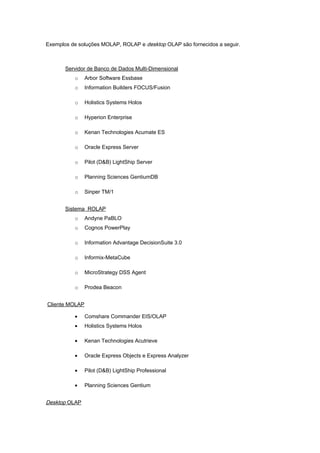 Exemplos de soluções MOLAP, ROLAP e desktop OLAP são fornecidos a seguir.
Servidor de Banco de Dados Multi-Dimensional
o Arbor Software Essbase
o Information Builders FOCUS/Fusion
o Holistics Systems Holos
o Hyperion Enterprise
o Kenan Technologies Acumate ES
o Oracle Express Server
o Pilot (D&B) LightShip Server
o Planning Sciences GentiumDB
o Sinper TM/1
Sistema ROLAP
o Andyne PaBLO
o Cognos PowerPlay
o Information Advantage DecisionSuite 3.0
o Informix-MetaCube
o MicroStrategy DSS Agent
o Prodea Beacon
Cliente MOLAP
• Comshare Commander EIS/OLAP
• Holistics Systems Holos
• Kenan Technologies Acutrieve
• Oracle Express Objects e Express Analyzer
• Pilot (D&B) LightShip Professional
• Planning Sciences Gentium
Desktop OLAP
 