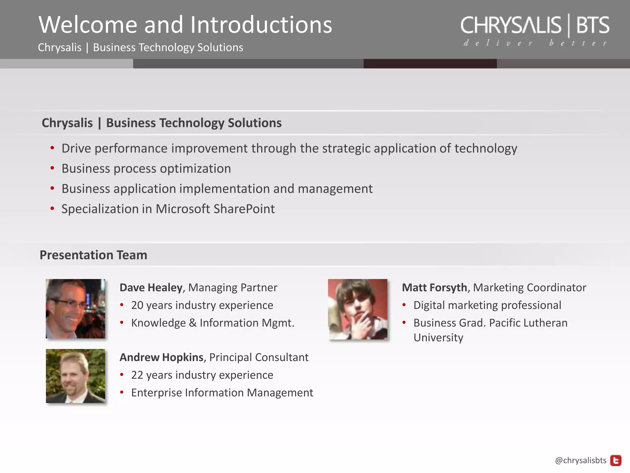 Welcome and Introductions
Chrysalis | Business Technology Solutions




Chrysalis | Business Technology Solutions
  •   Drive performance improvement through the strategic application of technology
  •   Business process optimization
  •   Business application implementation and management
  •   Specialization in Microsoft SharePoint


Presentation Team

                Dave Healey, Managing Partner                  Matt Forsyth, Marketing Coordinator
                • 20 years industry experience                 • Digital marketing professional
                • Knowledge & Information Mgmt.                • Business Grad. Pacific Lutheran
                                                                 University
                Andrew Hopkins, Principal Consultant
                • 22 years industry experience
                • Enterprise Information Management




                                                                                           @chrysalisbts
 