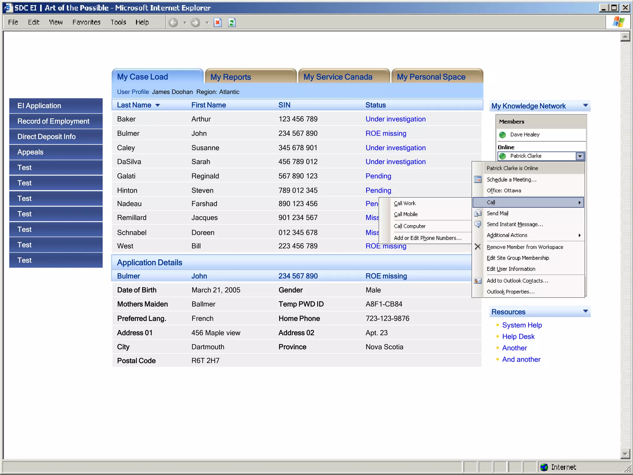 My Case Load                     My Reports            My Service Canada        My Personal Space
                       User Profile James Doohan Region: Atlantic

EI Application         Last Name                First Name           SIN                     Status                        My Knowledge Network

Record of Employment   Baker                    Arthur               123 456 789             Under investigation

Direct Deposit Info    Bulmer                   John                 234 567 890             ROE missing

                       Caley                    Susanne              345 678 901             Under investigation
Appeals
                       DaSilva                  Sarah                456 789 012             Under investigation
Test
                       Galati                   Reginald             567 890 123             Pending
Test
                       Hinton                   Steven               789 012 345             Pending
Test
                       Nadeau                   Farshad              890 123 456             Pending
Test
                       Remillard                Jacques              901 234 567             Missing information
Test                   Schnabel                 Doreen               012 345 678             Missing information
Test                   West                     Bill                 223 456 789             ROE missing

Test                   Application Details
                       Bulmer                   John                 234 567 890             ROE missing
                       Date of Birth            March 21, 2005       Gender                  Male
                       Mothers Maiden           Ballmer              Temp PWD ID             A8F1-CB84
                                                                                                                           Resources
                       Preferred Lang.          French               Home Phone              723-123-9876
                                                                                                                             System Help
                       Address 01               456 Maple view       Address 02              Apt. 23
                                                                                                                             Help Desk
                       City                     Dartmouth            Province                Nova Scotia                     Another
                       Postal Code              R6T 2H7                                                                      And another
 