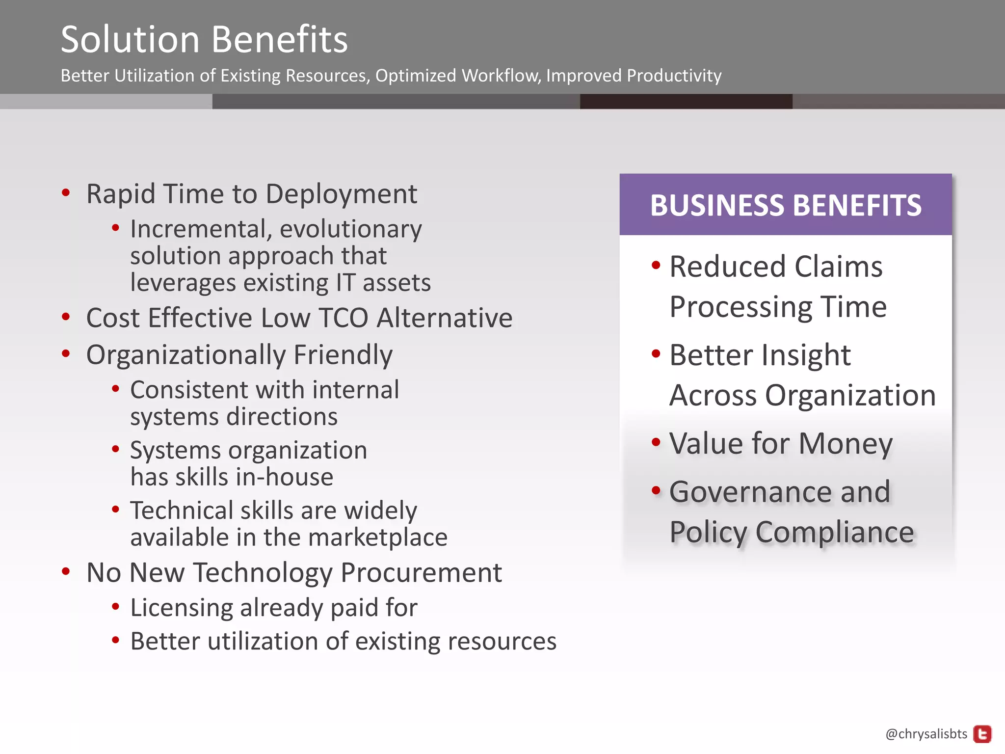 Solution Benefits
Better Utilization of Existing Resources, Optimized Workflow, Improved Productivity




• Rapid Time to Deployment                                               BUSINESS BENEFITS
      • Incremental, evolutionary
        solution approach that                                           • Reduced Claims
        leverages existing IT assets
• Cost Effective Low TCO Alternative                                       Processing Time
• Organizationally Friendly                                              • Better Insight
      • Consistent with internal                                           Across Organization
        systems directions
      • Systems organization                                             • Value for Money
        has skills in-house
                                                                         • Governance and
      • Technical skills are widely
        available in the marketplace                                       Policy Compliance
• No New Technology Procurement
      • Licensing already paid for
      • Better utilization of existing resources


                                                                                          @chrysalisbts
 