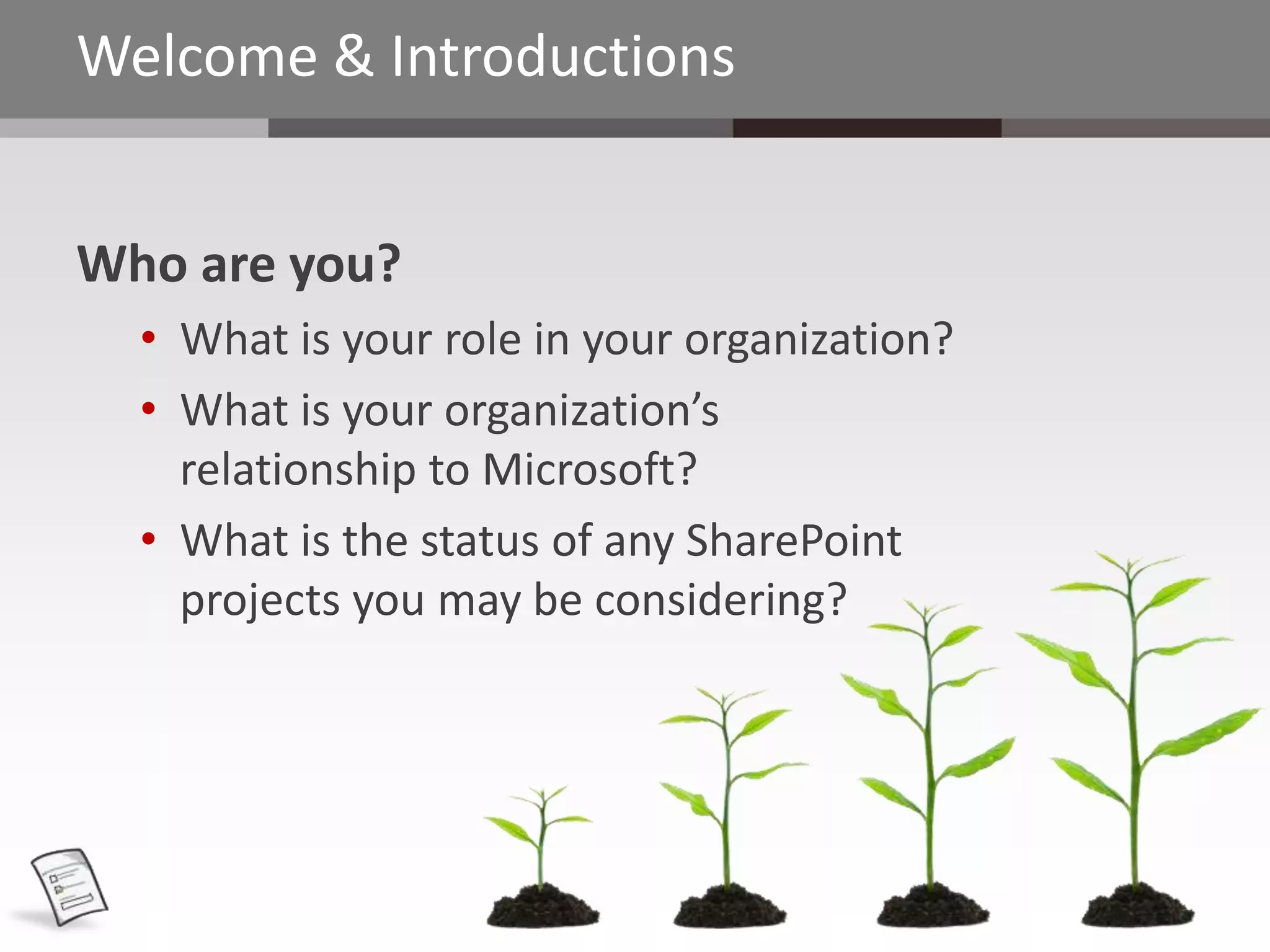 Welcome & Introductions


Who are you?
  • What is your role in your organization?
  • What is your organization’s
    relationship to Microsoft?
  • What is the status of any SharePoint
    projects you may be considering?
 