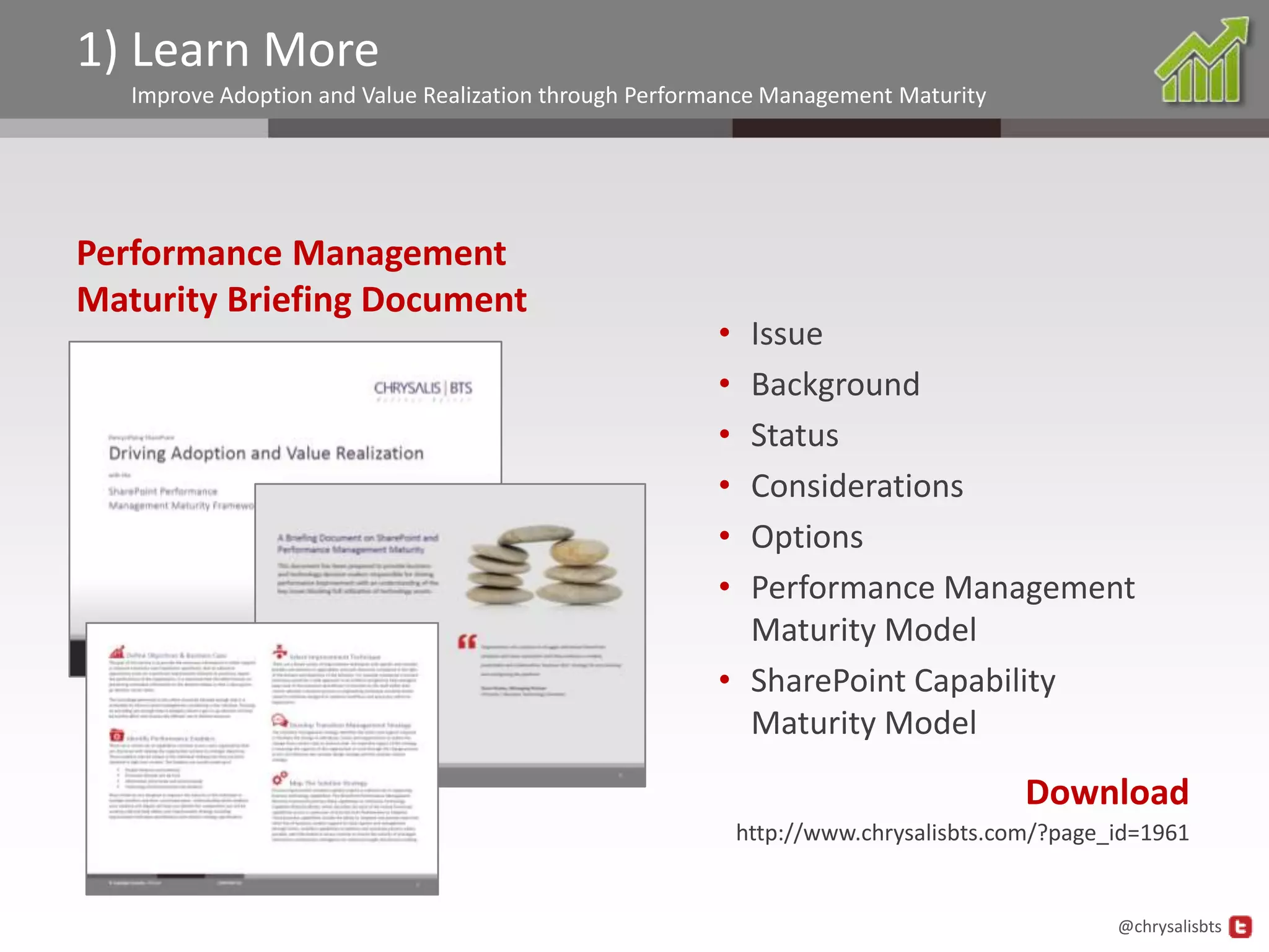 1) Learn More
   Improve Adoption and Value Realization through Performance Management Maturity




Performance Management
Maturity Briefing Document
                                                        • Issue
                                                        • Background
                                                        • Status
                                                        • Considerations
                                                        • Options
                                                        • Performance Management
                                                          Maturity Model
                                                        • SharePoint Capability
                                                          Maturity Model
                                                                                      Download
                                                            http://www.chrysalisbts.com/?page_id=1961


                                                                                              @chrysalisbts
 