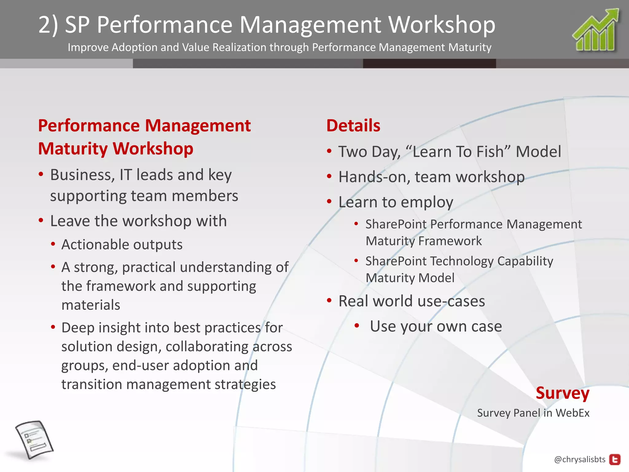 2) SP Performance Management Workshop
    Improve Adoption and Value Realization through Performance Management Maturity




Performance Management                             Details
Maturity Workshop                                  • Two Day, “Learn To Fish” Model
• Business, IT leads and key                       • Hands-on, team workshop
  supporting team members                          • Learn to employ
• Leave the workshop with                               • SharePoint Performance Management
 • Actionable outputs                                     Maturity Framework
 • A strong, practical understanding of                 • SharePoint Technology Capability
                                                          Maturity Model
   the framework and supporting
   materials                                       • Real world use-cases
 • Deep insight into best practices for                • Use your own case
   solution design, collaborating across
   groups, end-user adoption and
   transition management strategies
                                                                                         Survey
                                                                               Survey Panel in WebEx


                                                                                             @chrysalisbts
 