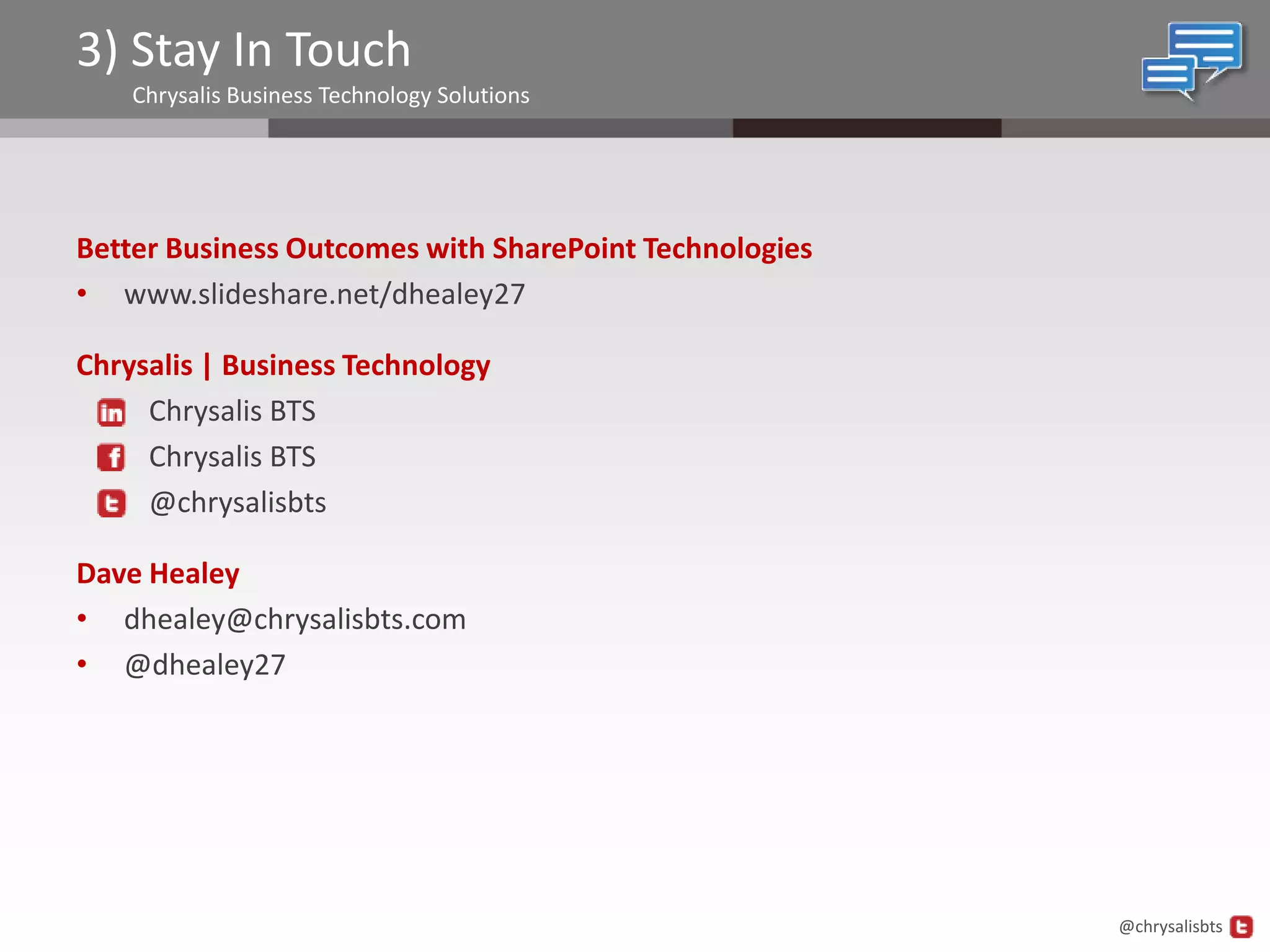 3) Stay In Touch
    Chrysalis Business Technology Solutions




Better Business Outcomes with SharePoint Technologies
• www.slideshare.net/dhealey27

Chrysalis | Business Technology
     Chrysalis BTS
     Chrysalis BTS
     @chrysalisbts

Dave Healey
• dhealey@chrysalisbts.com
• @dhealey27




                                                        @chrysalisbts
 
