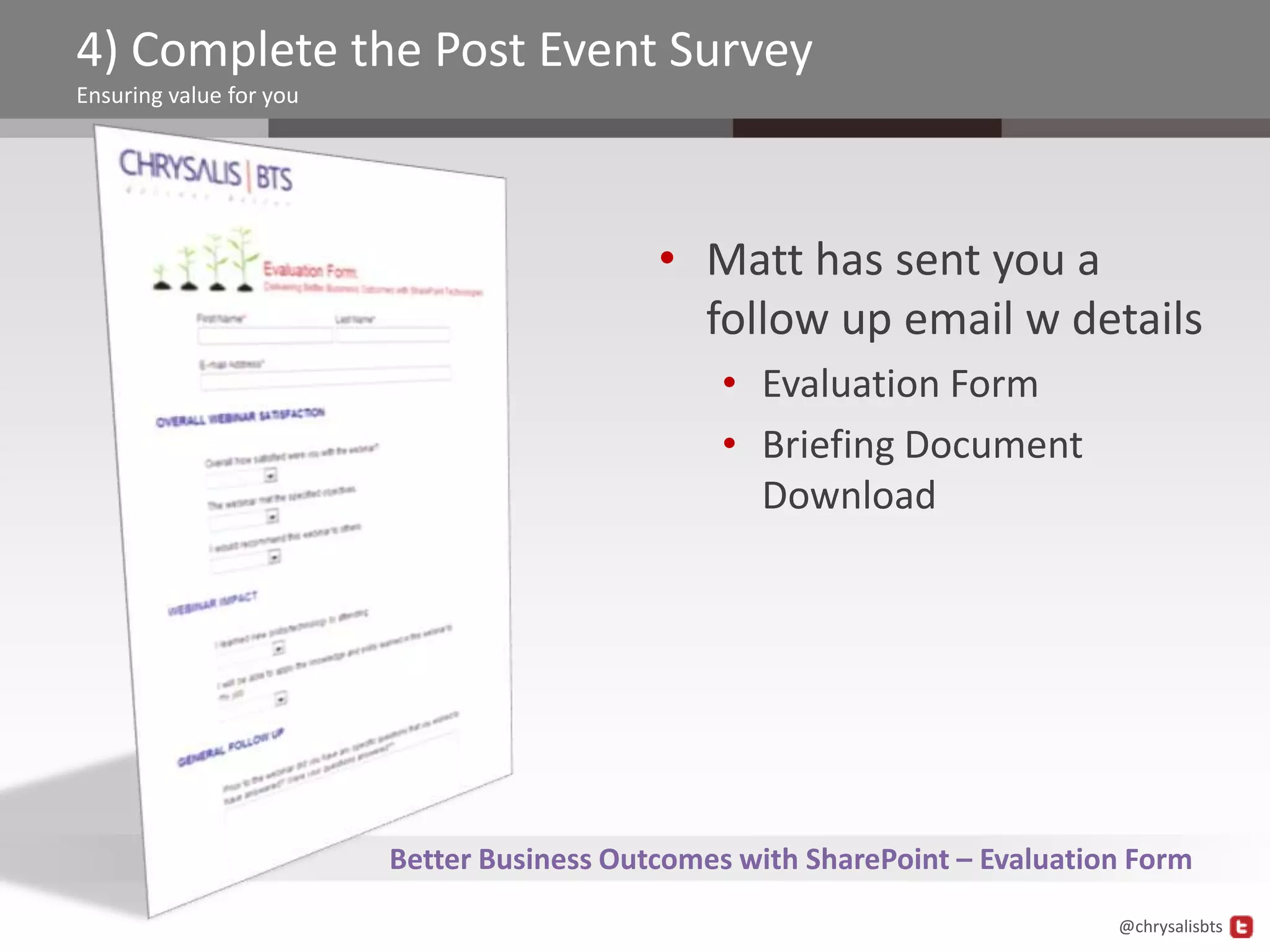 4) Complete the Post Event Survey
Ensuring value for you




                                            • Matt has sent you a
                                              follow up email w details
                                                 • Evaluation Form
                                                 • Briefing Document
                                                   Download




                         Better Business Outcomes with SharePoint – Evaluation Form
                                                                             @chrysalisbts
 