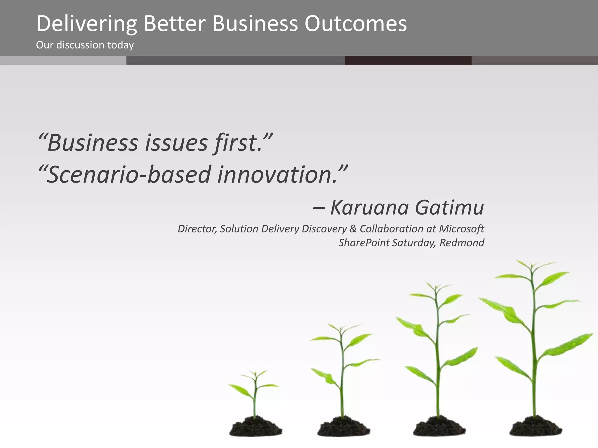 Delivering Better Business Outcomes
Our discussion today




“Business issues first.”
“Scenario-based innovation.”
                                                    – Karuana Gatimu
                       Director, Solution Delivery Discovery & Collaboration at Microsoft
                                                          SharePoint Saturday, Redmond
 