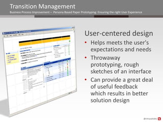 Transition Management
Business Process Improvement – Persona Based Paper Prototyping: Ensuring the right User Experience




                                                       User-centered design
                                                       • Helps meets the user's
                                                         expectations and needs
                                                       • Throwaway
                                                         prototyping, rough
                                                         sketches of an interface
                                                       • Can provide a great deal
                                                         of useful feedback
                                                         which results in better
                                                         solution design

                                                                                                     @chrysalisbts
 